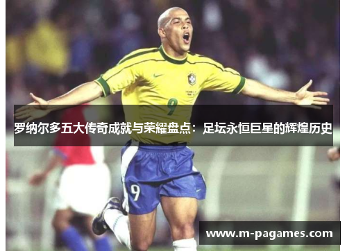 罗纳尔多五大传奇成就与荣耀盘点：足坛永恒巨星的辉煌历史