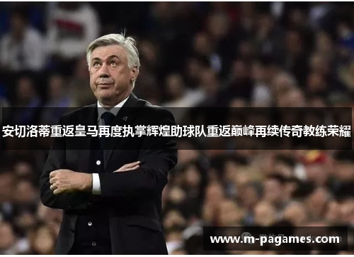 安切洛蒂重返皇马再度执掌辉煌助球队重返巅峰再续传奇教练荣耀