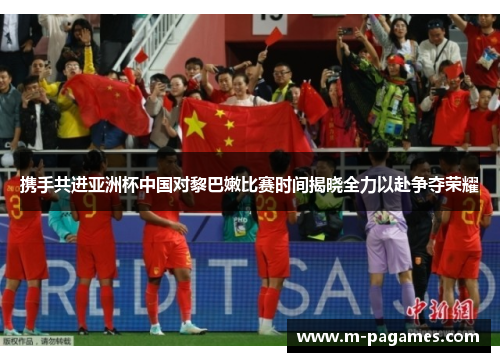 携手共进亚洲杯中国对黎巴嫩比赛时间揭晓全力以赴争夺荣耀
