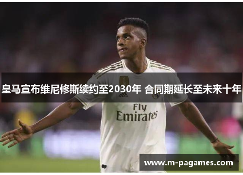 皇马宣布维尼修斯续约至2030年 合同期延长至未来十年