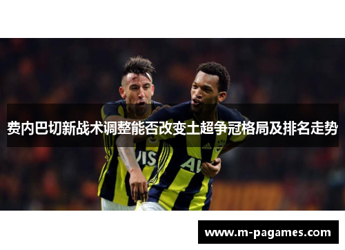 费内巴切新战术调整能否改变土超争冠格局及排名走势